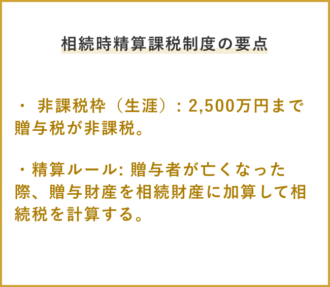 相続時精算課税制度の要点 ・ 非課税枠(生涯): 2,500万円まで贈与税が非課税。 ・精算ルール: 贈与者が亡くなった際、贈与財産を相続財産に加算して相続税を計算する。
