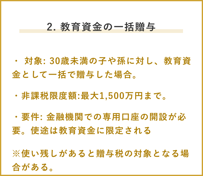 2. 教育資金の一括贈与 ・ 対象: 30歳未満の子や孫に対し、教育資金として一括で贈与した場合。 ・非課税限度額:最大1,500万円まで。・要件: 金融機関での専用口座の開設が必要。使途は教育資金に限定される ※使い残しがあると贈与税の対象となる場合がある。