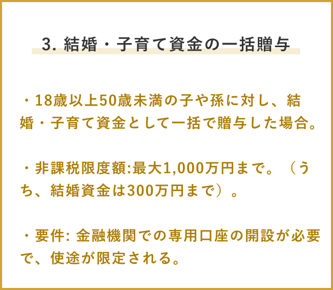 3. 結婚・子育て資金の一括贈与 ・18歳以上50歳未満の子や孫に対し、結婚・子育て資金として一括で贈与した場合。 ・非課税限度額:最大1,000万円まで。(うち、結婚資金は300万円まで)。 ・要件: 金融機関での専用口座の開設が必要で、使途が限定される。