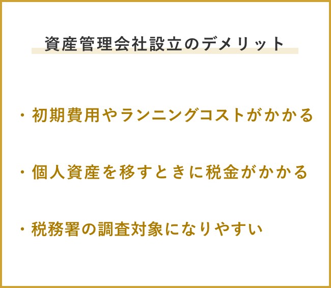 資産管理会社設立のデメリット ・初期費用やランニングコストがかかる ・個人資産を移すときに税金がかかる ・税務署の調査対象になりやすい