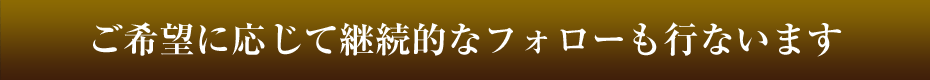 ご希望に応じて継続的なフォローも行ないます