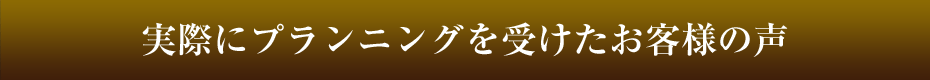実際にプランニングを受けたお客様の声